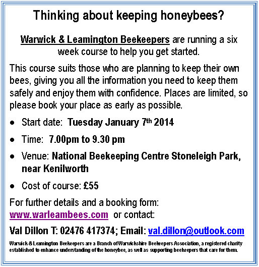 Thinking about keeping honeybees?

Warwick & Leamington Beekeepers are running a six week course to help you get started.
This course suits those who are planning to keep their own bees, giving you all the information you need to keep them safely and enjoy them with confidence. Places are limited, so please book your place as early as possible.
	Start date:  Tuesday January 7th 2014
	Time:  7.00pm to 9.30 pm
	Venue: National Beekeeping Centre Stoneleigh Park, near Kenilworth
	Cost of course: 55
For further details and a booking form: www.warleambees.com  or contact:
Val Dillon T: 024 7641 7374; Email: val.dillon@outlook.com
Warwick & Leamington Beekeepers are a Branch of Warwickshire Beekeepers Association, a registered charity established to enhance understanding of the honeybee, as well as supporting beekeepers that care for them.

